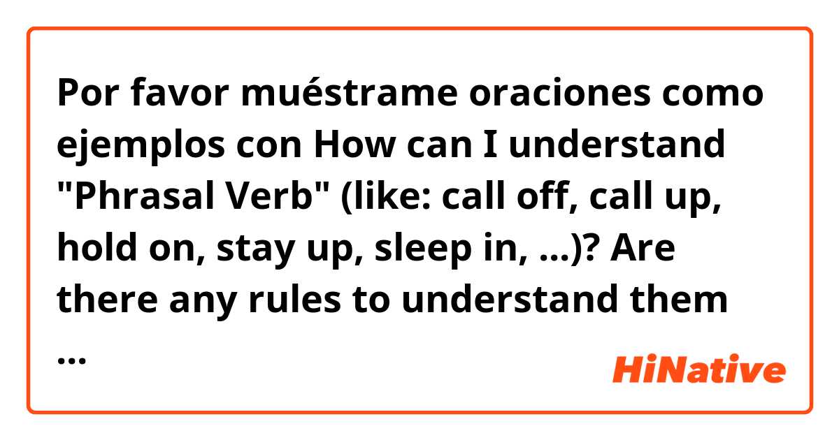 Por favor muéstrame oraciones como ejemplos con How can I understand "Phrasal Verb" (like: call off, call up, hold on, stay up, sleep in,  ...)? Are there any rules to understand them when we add (up, on, in, off, around ...) to verbs?.