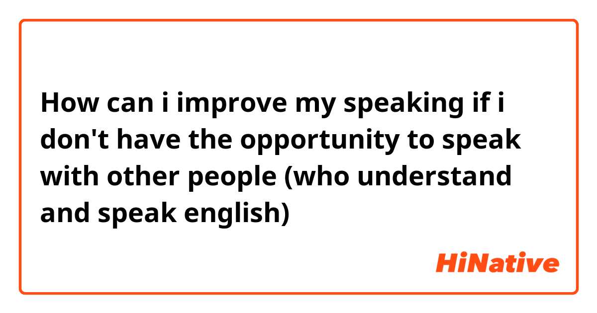 How can i improve my speaking if i don't have the opportunity to speak with other people (who understand and speak english)