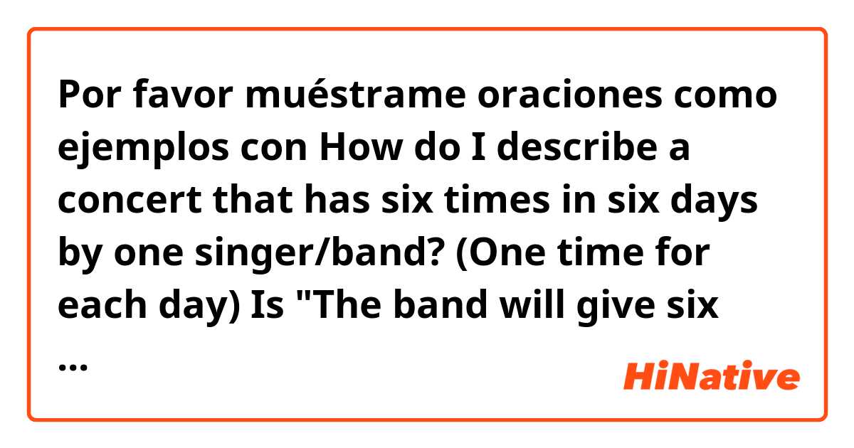 Por favor muéstrame oraciones como ejemplos con How do I describe a concert that has six times in six days by one singer/band? (One time for each day)
Is "The band will give six concerts within six days" available for use...?.