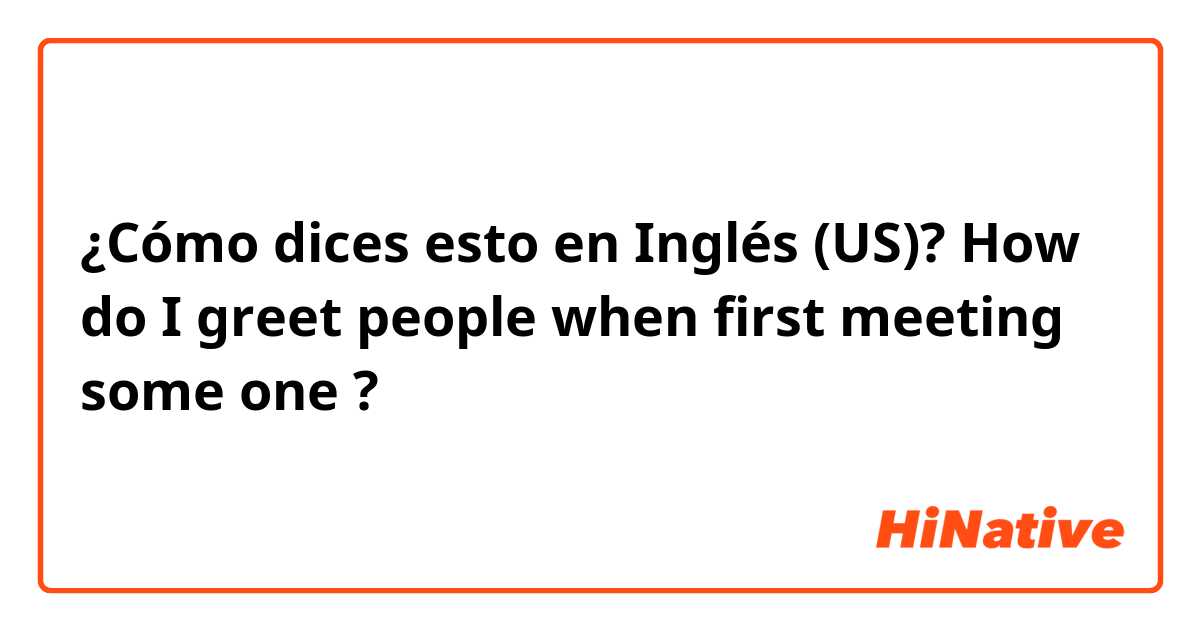 ¿Cómo dices esto en Inglés (US)? How do I greet people when first meeting some one ?