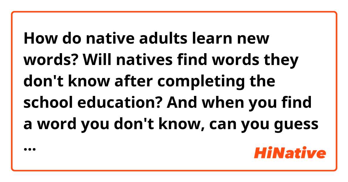 How do native adults learn new words? 
Will natives find words they don't know after completing the school education? 
And when you find a word you don't know, can you guess the meaning of the word without dictionary? 