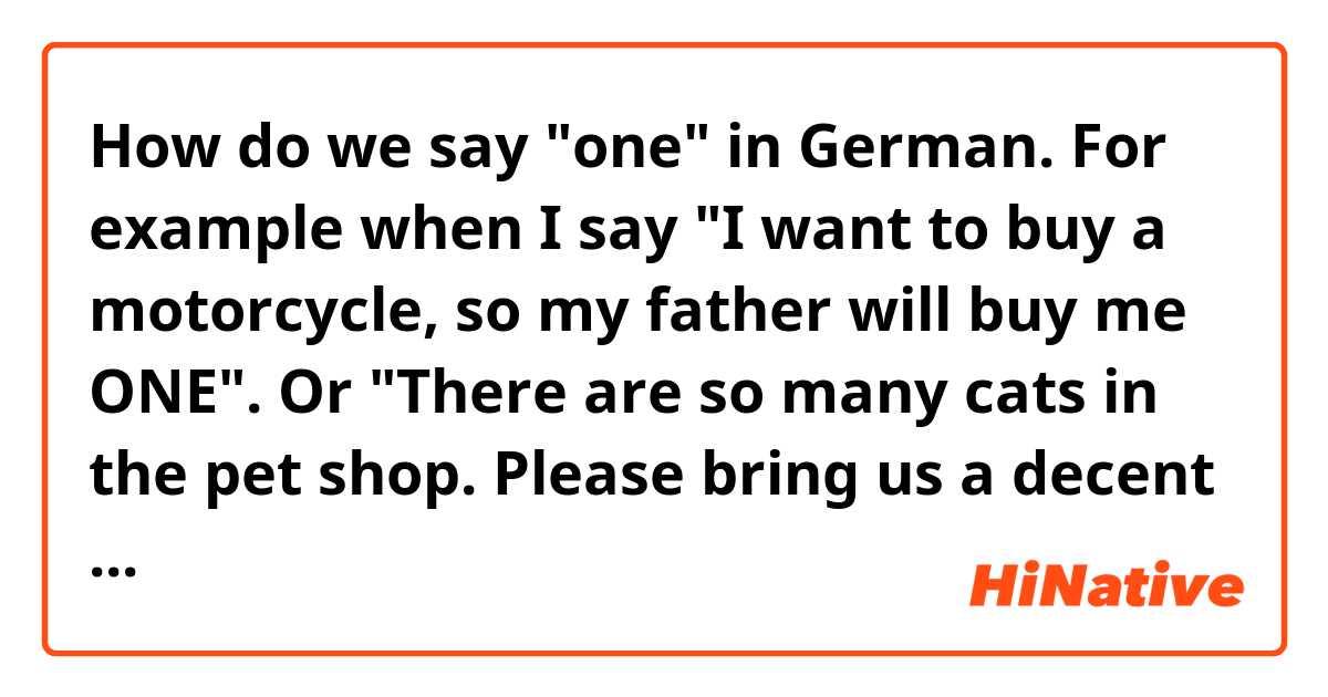 How do we say "one" in German. For example when I say "I want to buy a motorcycle, so my father will buy me ONE".
Or
"There are so many cats in the pet shop. Please bring us a decent ONE"
What is the rule used to say "one" in German?