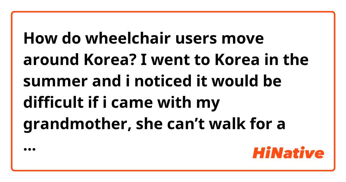 How do wheelchair users move around Korea? 

I went to Korea in the summer and i noticed it would be difficult if i came with my grandmother, she can’t walk for a long time so we need to push her on the wheelchair. Next month i will be going to Korea again and i was thinking of taking my grandmother with me.

•What do you recommend doing? 
•Do you think taking the bus/subway will be hard? 
•Should we get a taxi most of the times?
•Are there special cars we can rent for specific days “full day” with drivers? 