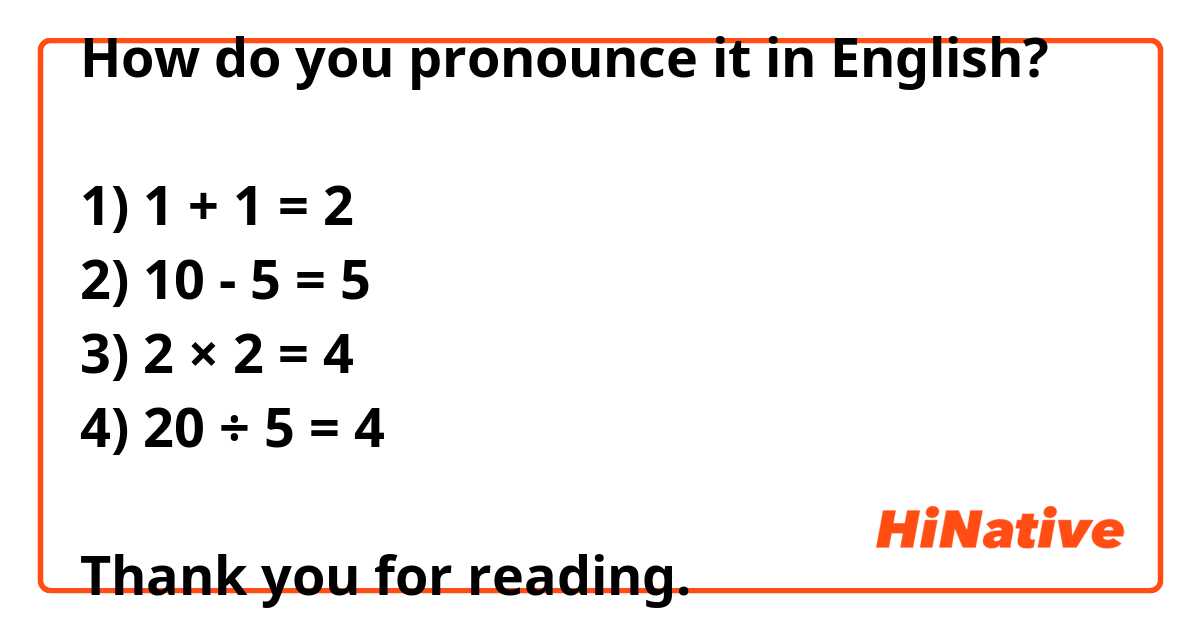 How do you pronounce it in English?

1) 1 + 1 = 2
2) 10 - 5 = 5
3) 2 × 2 = 4
4) 20 ÷ 5 = 4

Thank you for reading.

