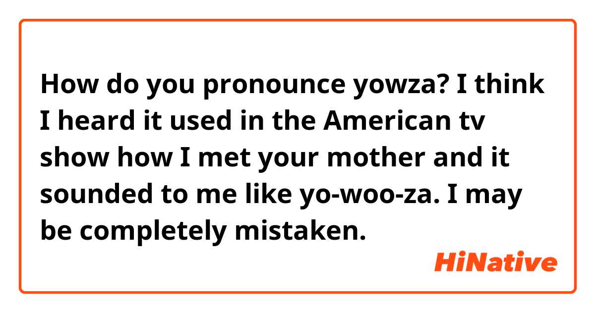 How do you pronounce yowza? I think I heard it used in the American tv show how I met your mother and it sounded to me like yo-woo-za. I may be completely mistaken. 