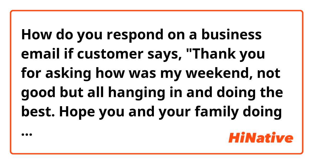 How do you respond on a business email if customer says, "Thank you for asking how was my weekend, not good but all hanging in and doing the best. Hope you and your family doing well."?