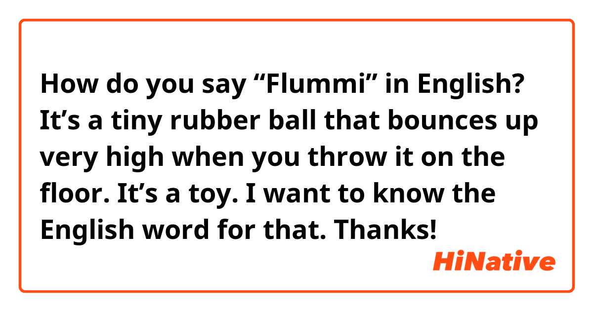 How do you say “Flummi” in English? It’s a tiny rubber ball that bounces up very high when you throw it on the floor. It’s a toy. I want to know the English word for that. Thanks!