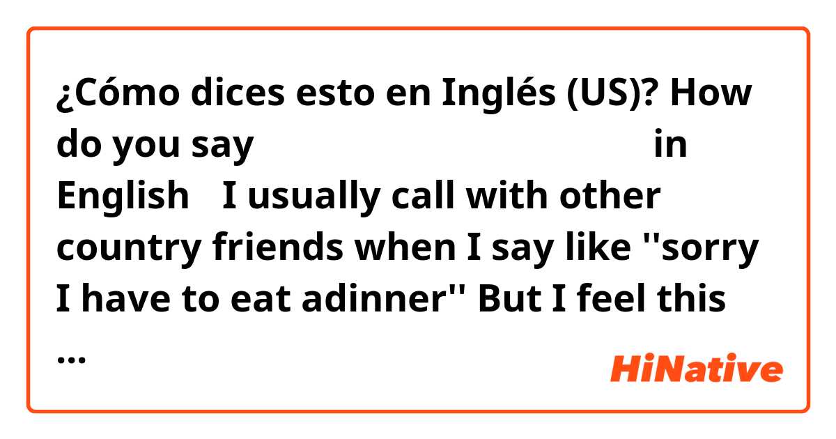 ¿Cómo dices esto en Inglés (US)? How do you say もうそろそろご飯だから、電話切るね in English？
I usually call with other country friends when I say like ''sorry I have to eat adinner''
But I feel this words is little bit strong expression sentence🤔
so I wanna know more soft words ！
Do you have any??