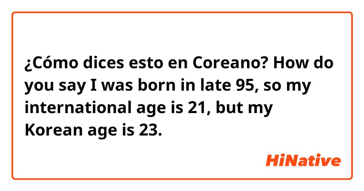 ¿Cómo dices esto en Coreano? How do you say I was born in late 95, so my international age is 21, but my Korean age is 23. 