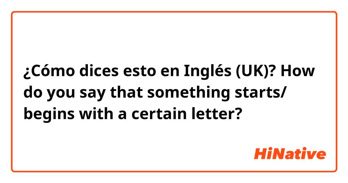 ¿Cómo dices esto en Inglés (UK)? How do you say that something starts/ begins with a certain letter? 