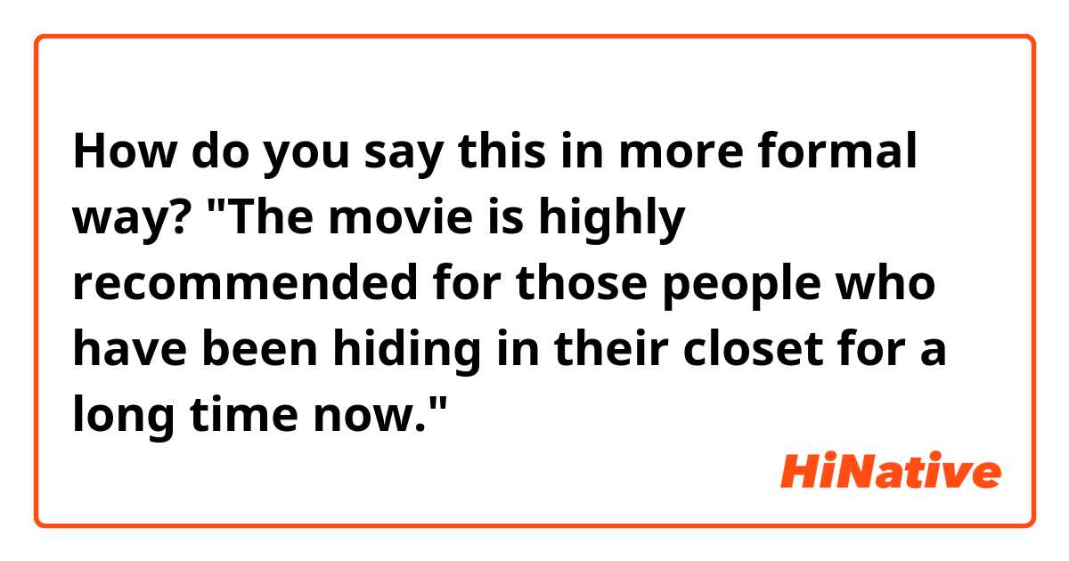 How do you say this in more formal way? "The movie is highly recommended for those people who have been hiding in their closet for a long time now."