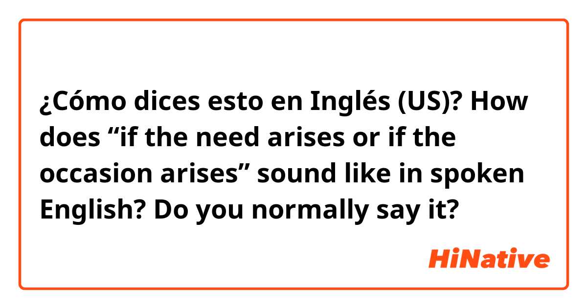 ¿Cómo dices esto en Inglés (US)? How does “if the need arises or if the occasion arises” sound like in spoken English? Do you normally say it? 