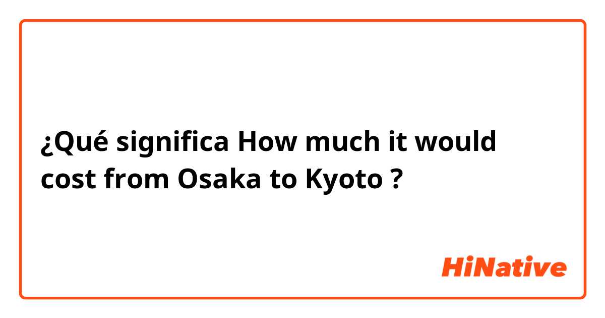 ¿Qué significa How much it would cost from Osaka to Kyoto?