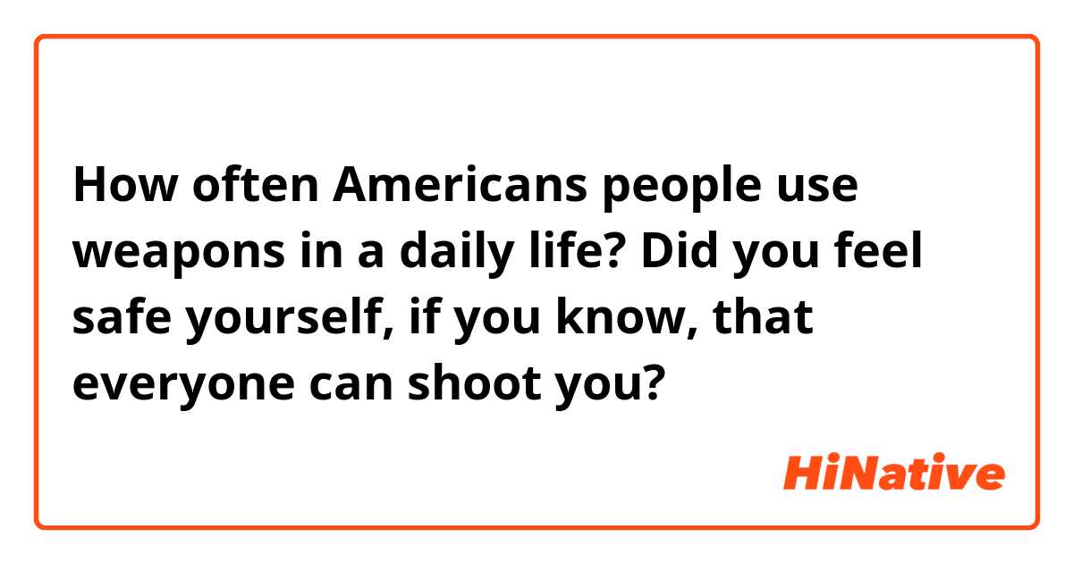 How often Americans people use weapons in a daily life? Did you feel safe yourself, if you know, that everyone can shoot you?