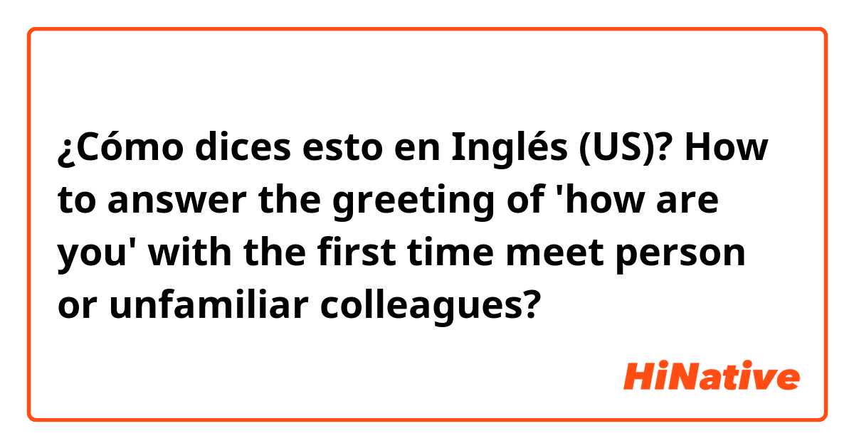 ¿Cómo dices esto en Inglés (US)? How to answer the greeting of 'how are you' with the first time meet person or unfamiliar colleagues?