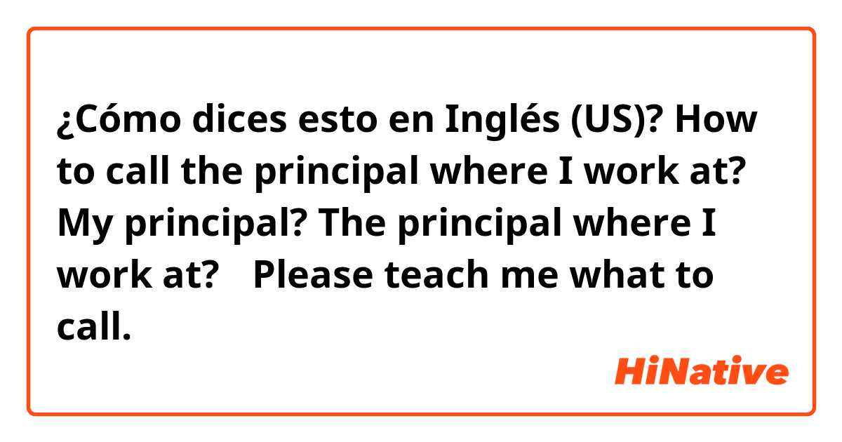 ¿Cómo dices esto en Inglés (US)? How to call the principal where I work at? 
My principal? 
The principal where I work at? 
✳︎Please teach me what to call. 
