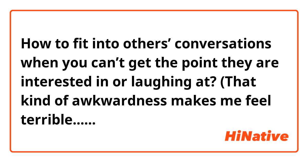 How to fit into others’ conversations when you can’t get the point they are interested in or laughing at? (That kind of awkwardness makes me feel terrible......