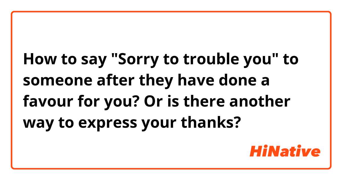 How to say "Sorry to trouble you" to someone after they have done a favour for you? Or is there another way to express your thanks?
