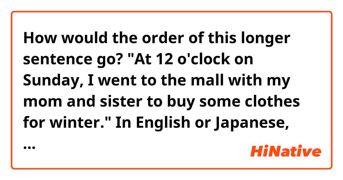 How would the order of this longer sentence go? 

"At 12 o'clock on Sunday, I went to the mall with my mom and sister to buy some clothes for winter."

In English or Japanese, could you write out how the order of this long sentence would look like? 

