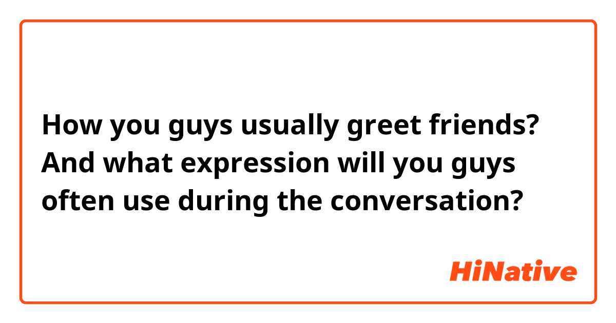 How you guys usually greet friends? And what expression will you guys often use during the conversation?