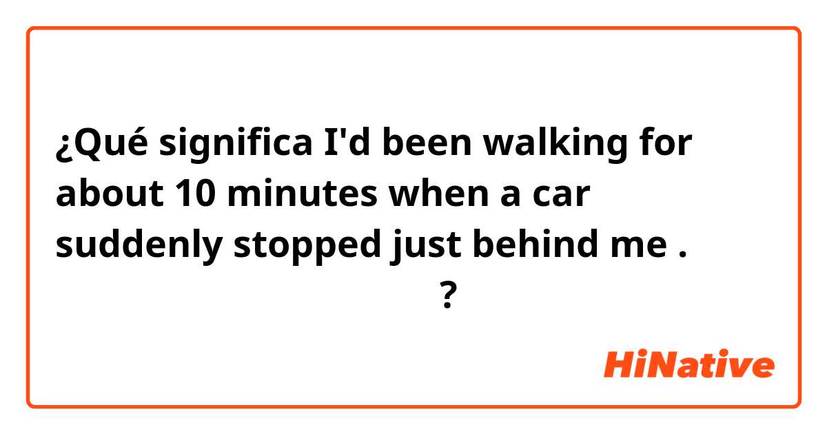 ¿Qué significa I'd been walking for about 10 minutes when a car suddenly stopped just behind me .

日本語に訳すとどういう意味ですか？
?