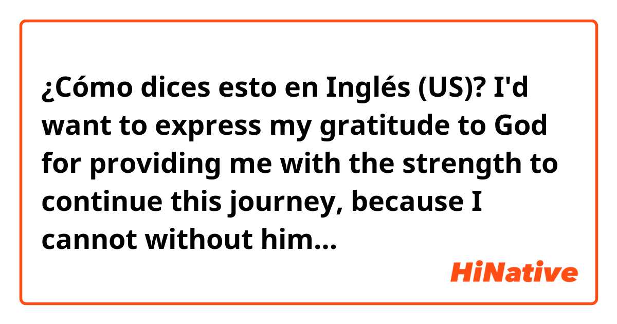 ¿Cómo dices esto en Inglés (US)? I'd want to express my gratitude to God for providing me with the strength to continue this journey, because I cannot without him…