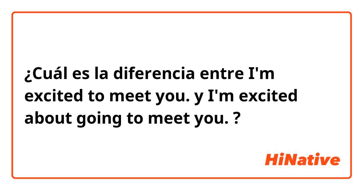 ¿Cuál es la diferencia entre I'm excited to meet you.  y I'm excited about going to meet you.  ?