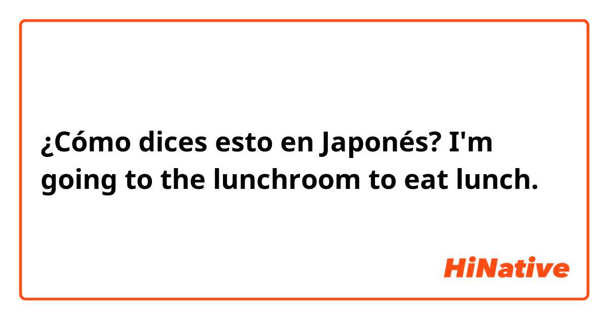 ¿Cómo dices esto en Japonés? I'm going to the lunchroom to eat lunch.