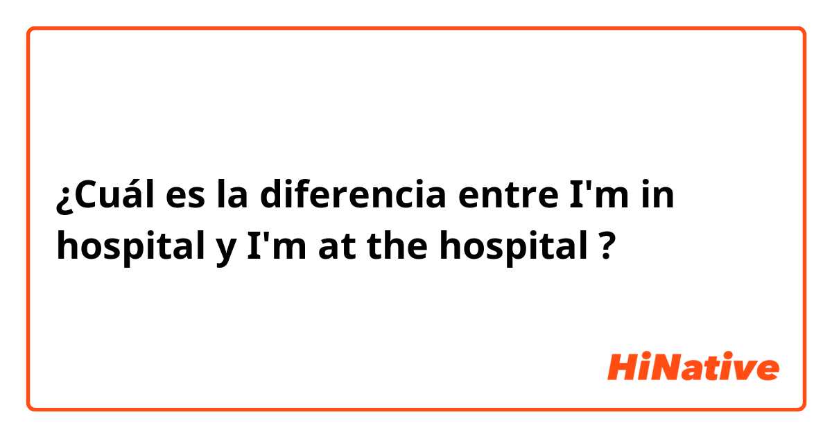 ¿Cuál es la diferencia entre I'm in hospital y I'm at the hospital ?