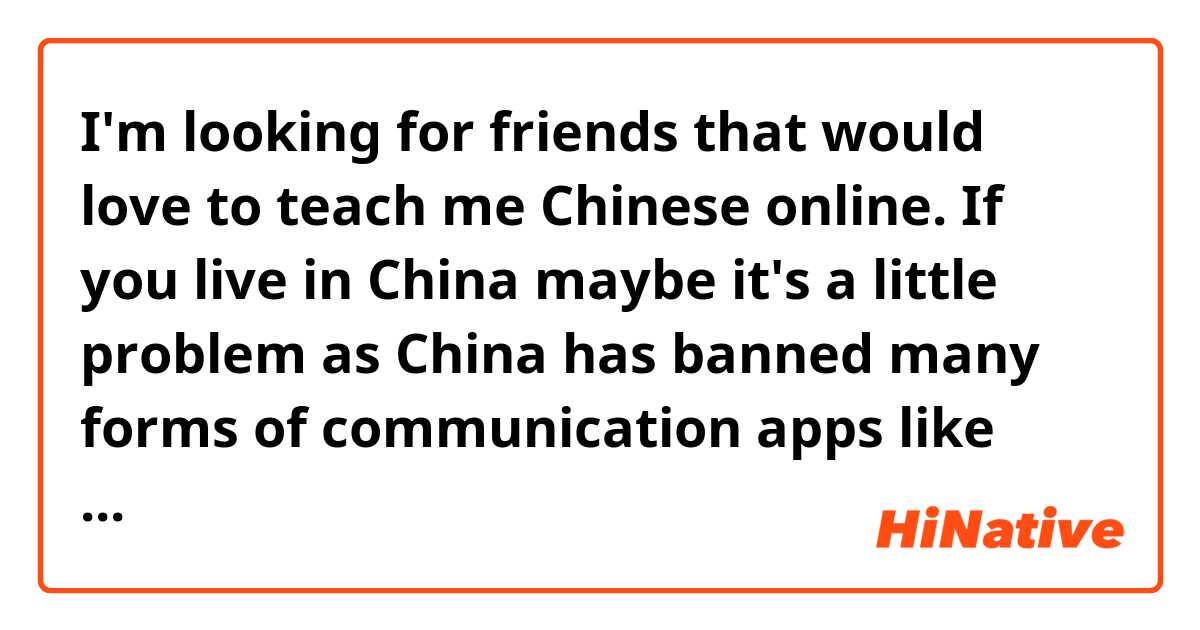 I'm looking for friends that would love to teach me Chinese online. If you live in China maybe it's a little problem as China has banned many forms of communication apps like Facebook, Skype etc. So I hope that there's still an opportunity.