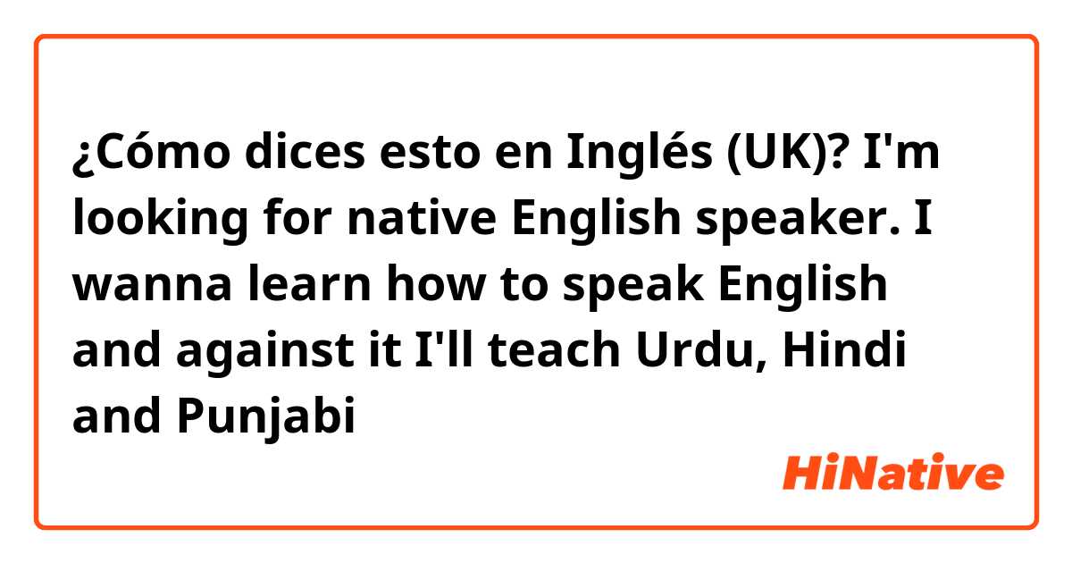 ¿Cómo dices esto en Inglés (UK)? I'm looking for native English speaker. I wanna learn how to speak English and against it I'll teach Urdu, Hindi and Punjabi 