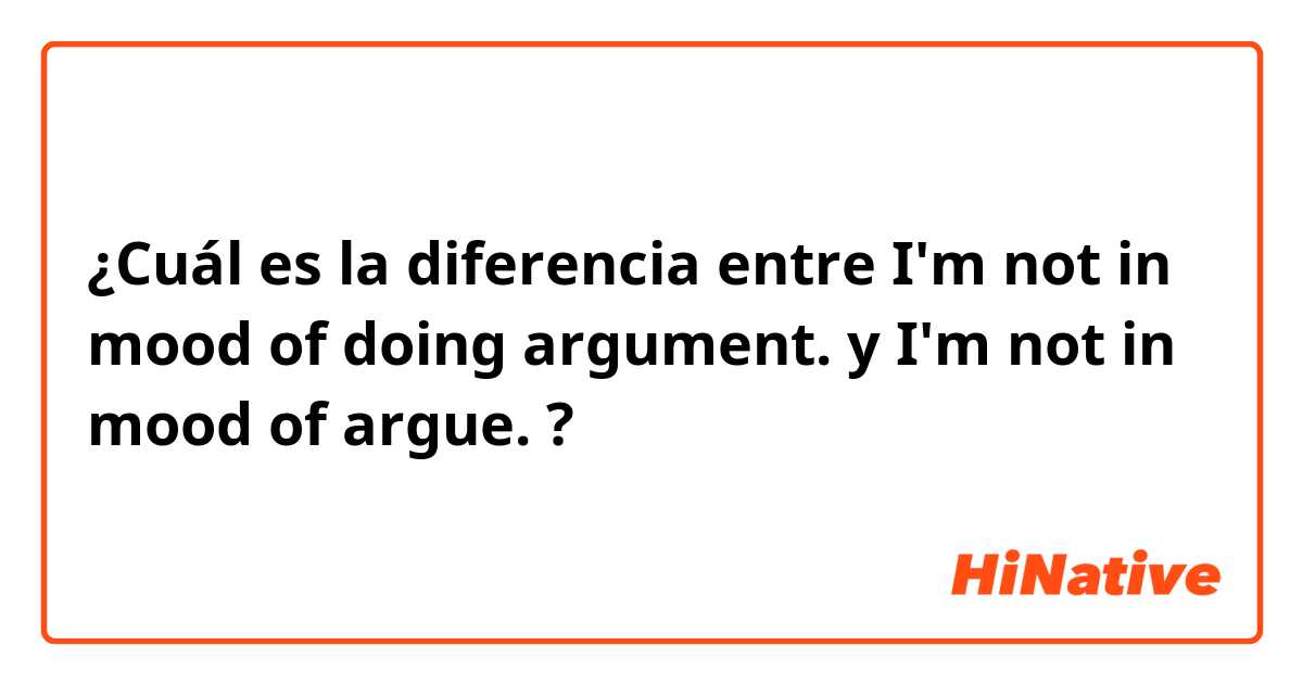 ¿Cuál es la diferencia entre I'm not in mood of doing argument. y I'm not in mood of argue. ?