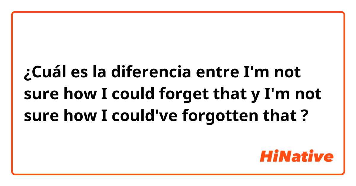 ¿Cuál es la diferencia entre I'm not sure how I could forget that y I'm not sure how I could've forgotten that ?