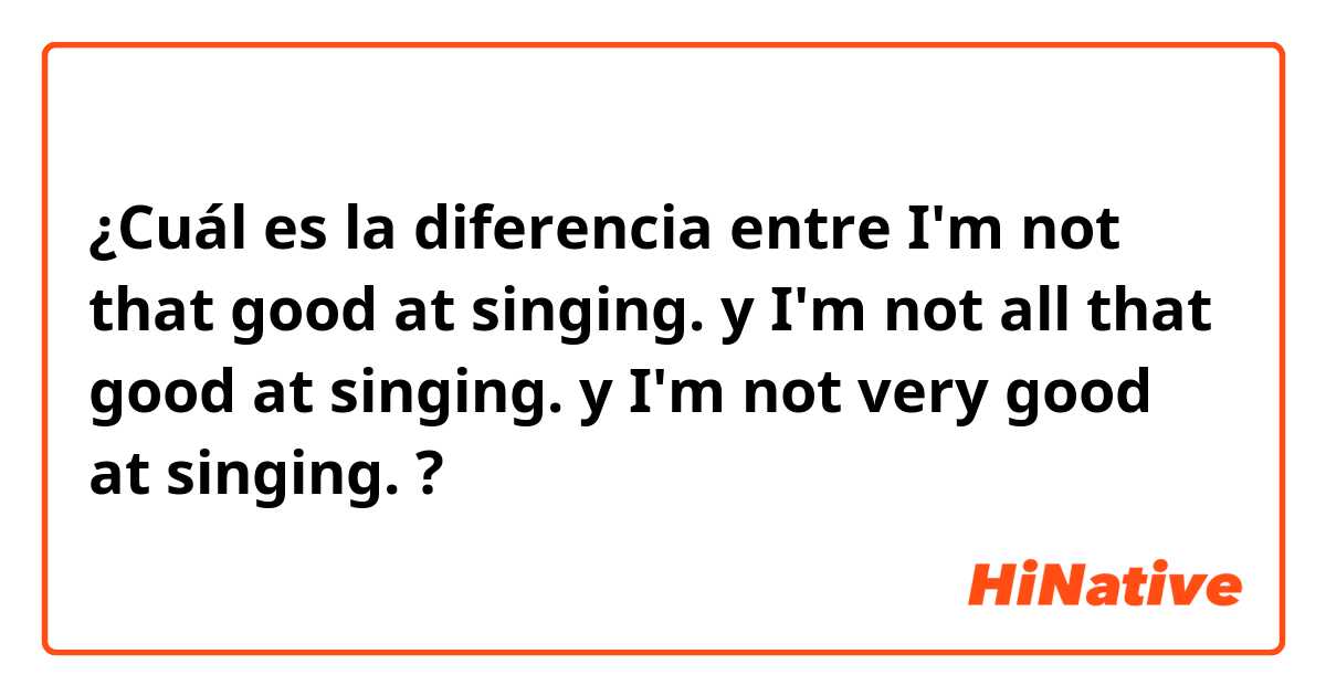 ¿Cuál es la diferencia entre I'm not that good at singing. y I'm not all that good at singing. y I'm not very good at singing. ?