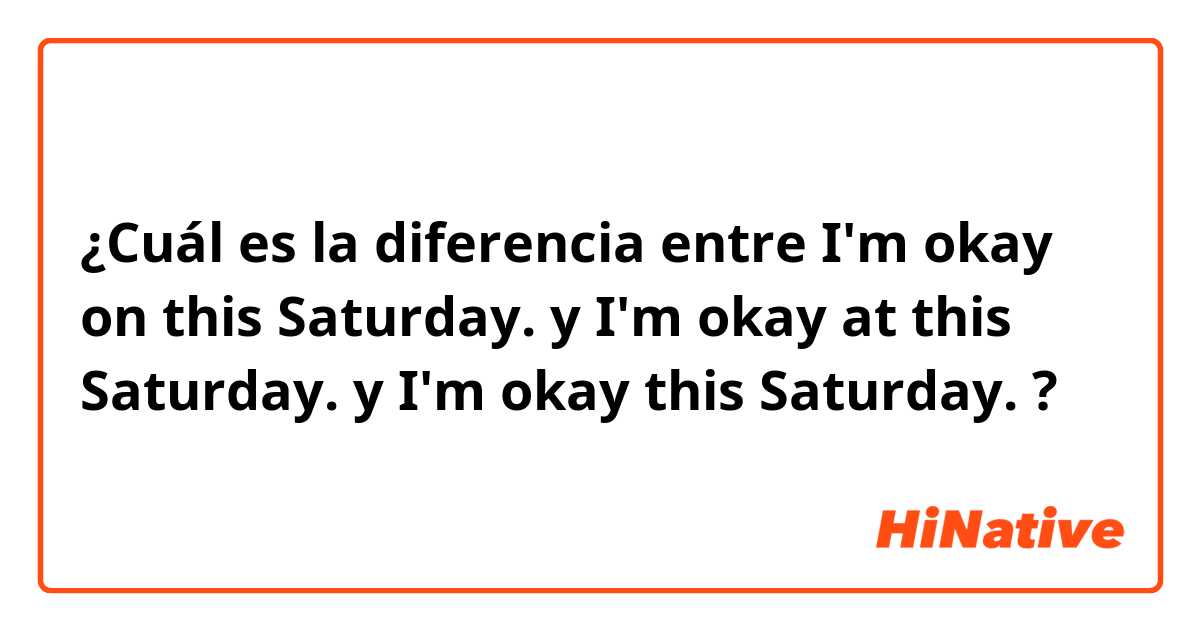 ¿Cuál es la diferencia entre I'm okay on this Saturday. y I'm okay at this Saturday. y I'm okay this Saturday. ?