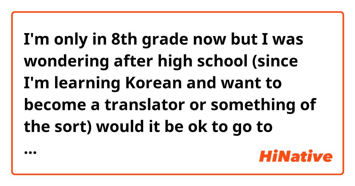 I'm only in 8th grade now but I was wondering after high school (since I'm learning Korean and want to become a translator or something of the sort) would it be ok to go to college in South Korea? Or would it be better to go in America? (Since I'm from America) I know I have a while but I still want a plan to go of off. ☺