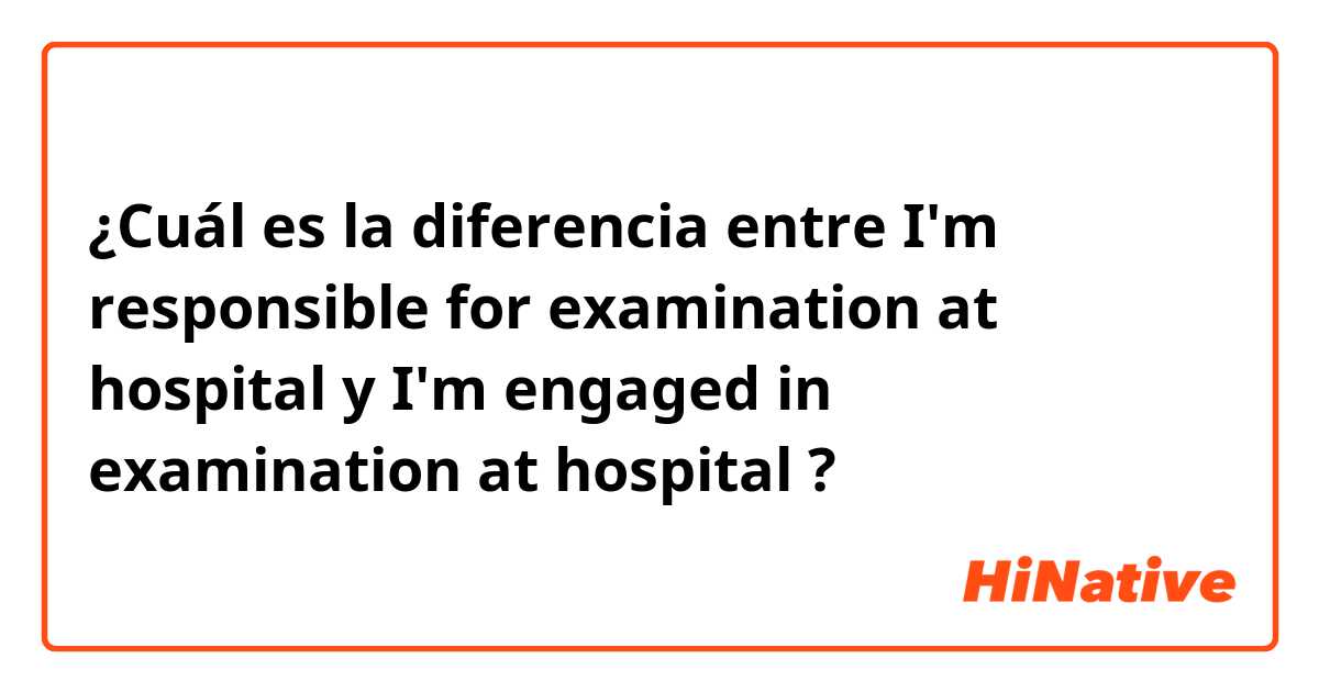 ¿Cuál es la diferencia entre I'm responsible for examination at hospital y I'm engaged in examination at hospital ?