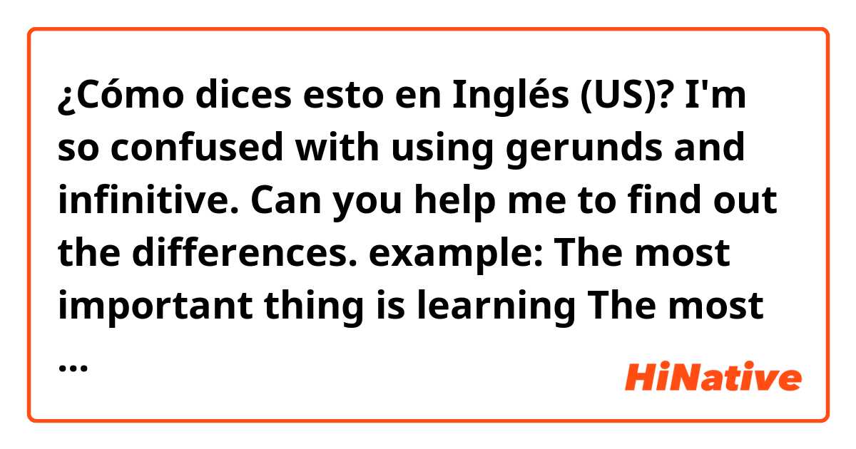 ¿Cómo dices esto en Inglés (US)? I'm so confused with using gerunds and infinitive.
Can you help me to find out the differences.
example:
The most important thing is learning
The most important thing is to learn.
Thanks alot