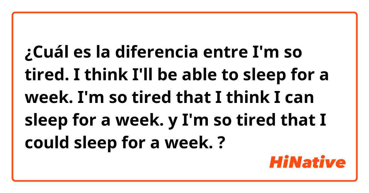 ¿Cuál es la diferencia entre I'm so tired. I think I'll be able to sleep for a week.
I'm so tired that I think I can sleep for a week. y I'm so tired that I could sleep for a week. 

 ?