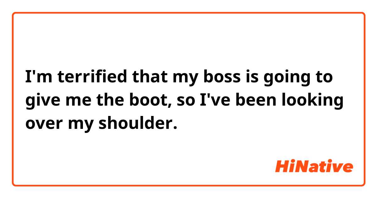 I'm terrified that my boss is going to give me the boot, so I've been looking over my shoulder. 
