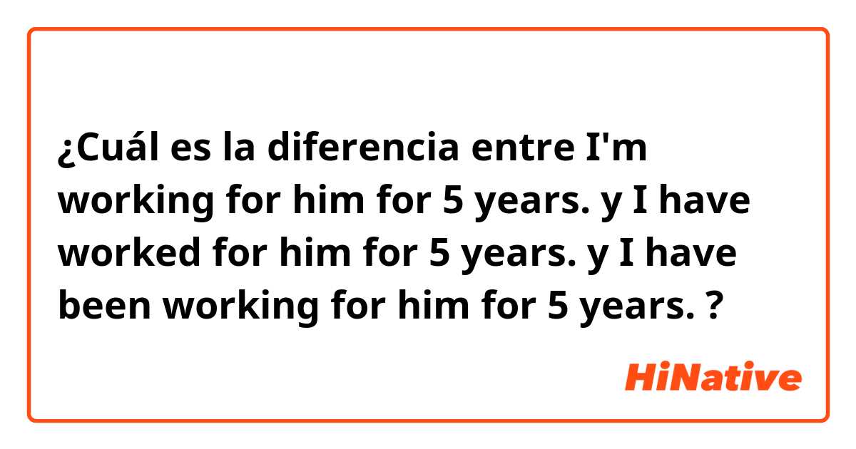 ¿Cuál es la diferencia entre I'm working for him for 5 years. y I have worked for him for 5 years. y I have been working for him for 5 years. ?