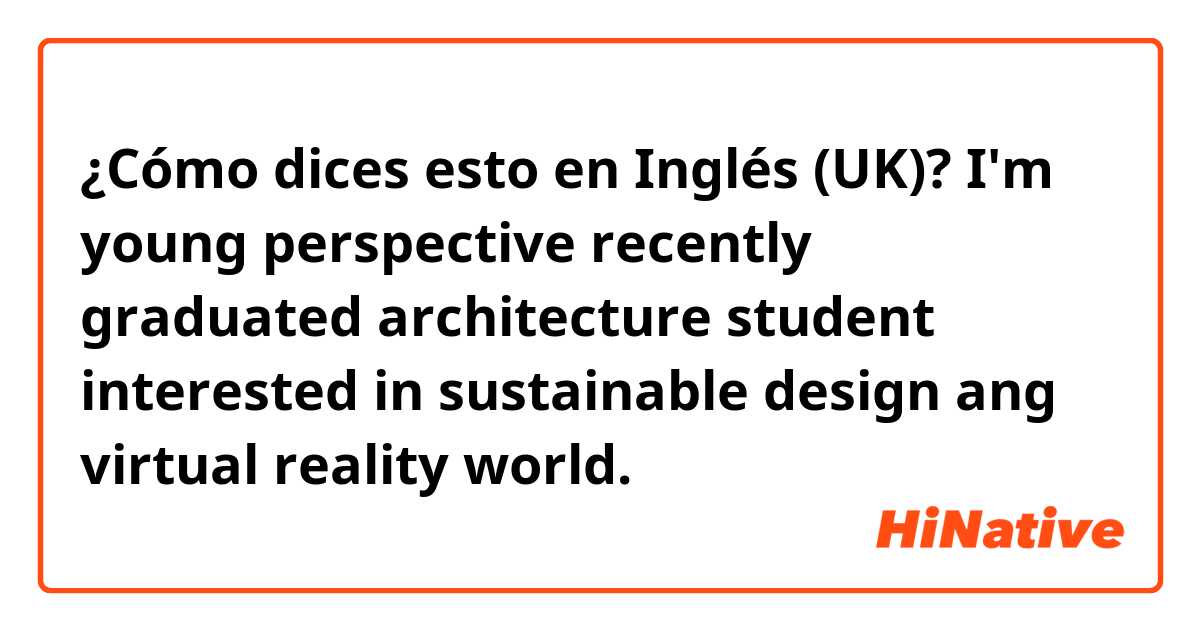 ¿Cómo dices esto en Inglés (UK)? I'm young perspective recently graduated architecture student interested in sustainable design ang virtual reality world. 