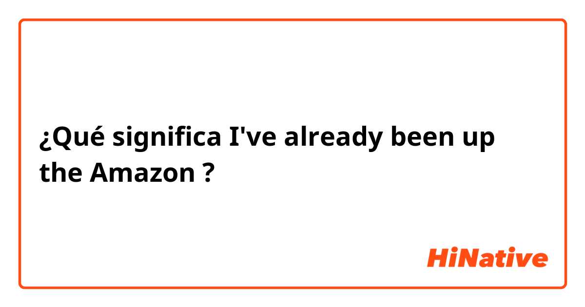 ¿Qué significa I've already been up the Amazon?
