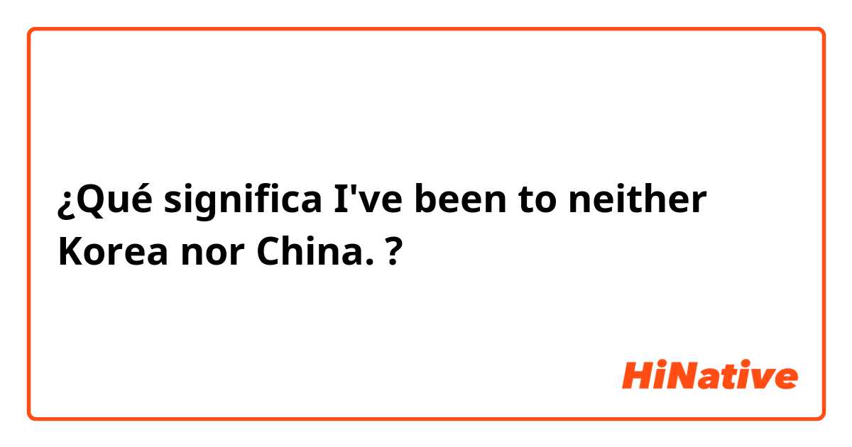 ¿Qué significa I've been to neither Korea nor China.?