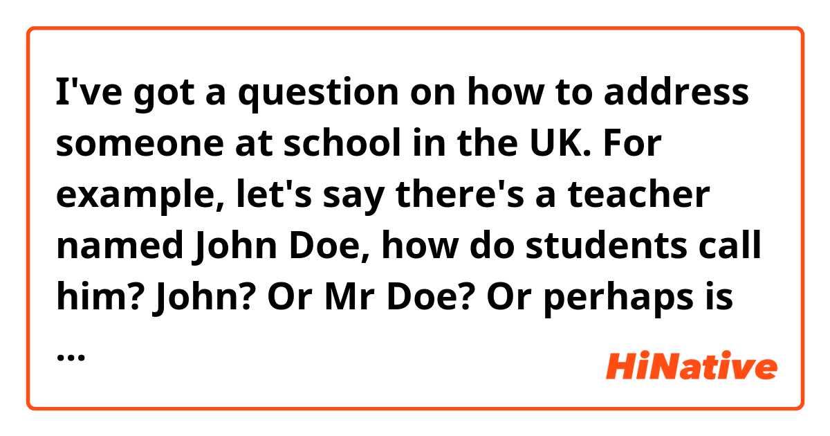 I've got a question on how to address someone at school in the UK.
For example, let's say there's a teacher named John Doe, how do students call him? John? Or Mr Doe? Or perhaps is it different depending on how old students are?
And how do teachers call their students? Like John, Doe or Mr Doe?