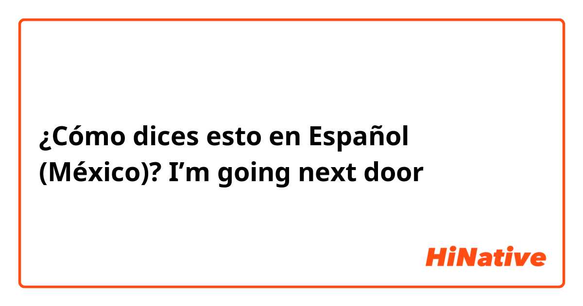 ¿Cómo dices esto en Español (México)? I’m going next door