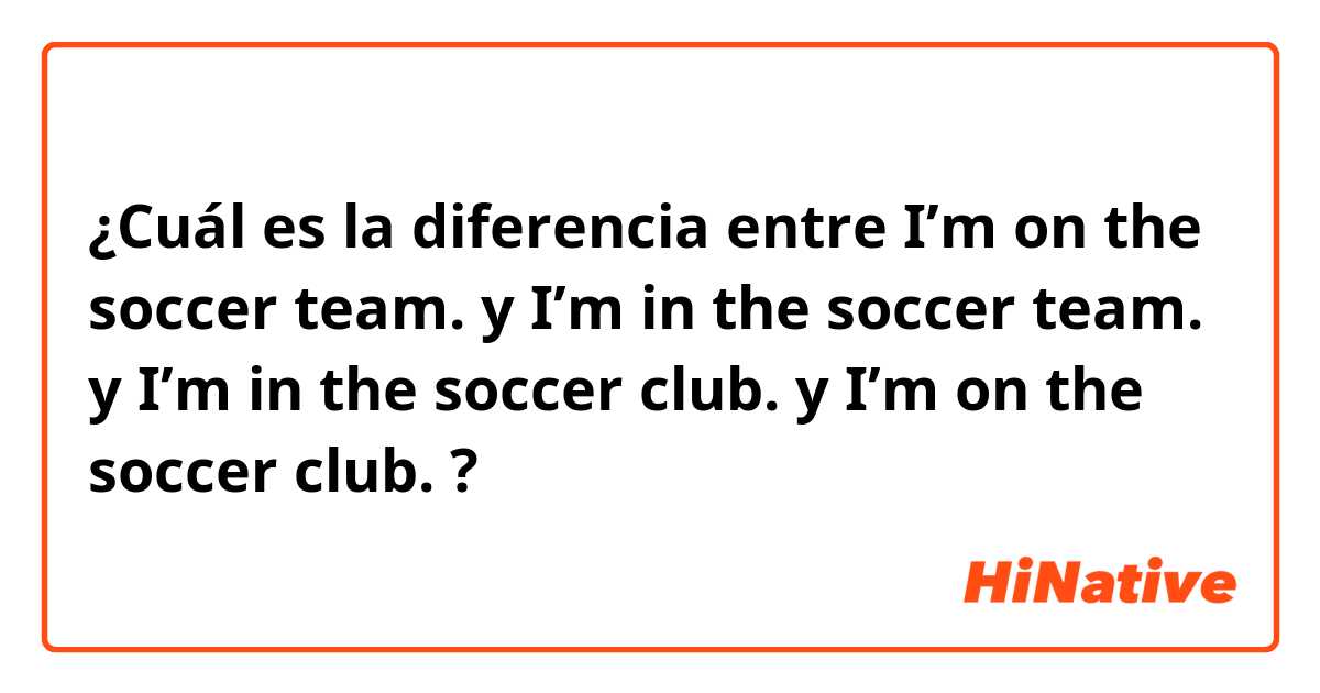 ¿Cuál es la diferencia entre I’m on the soccer team. y I’m in the soccer team. y I’m in the soccer club. y I’m on the soccer club. ?