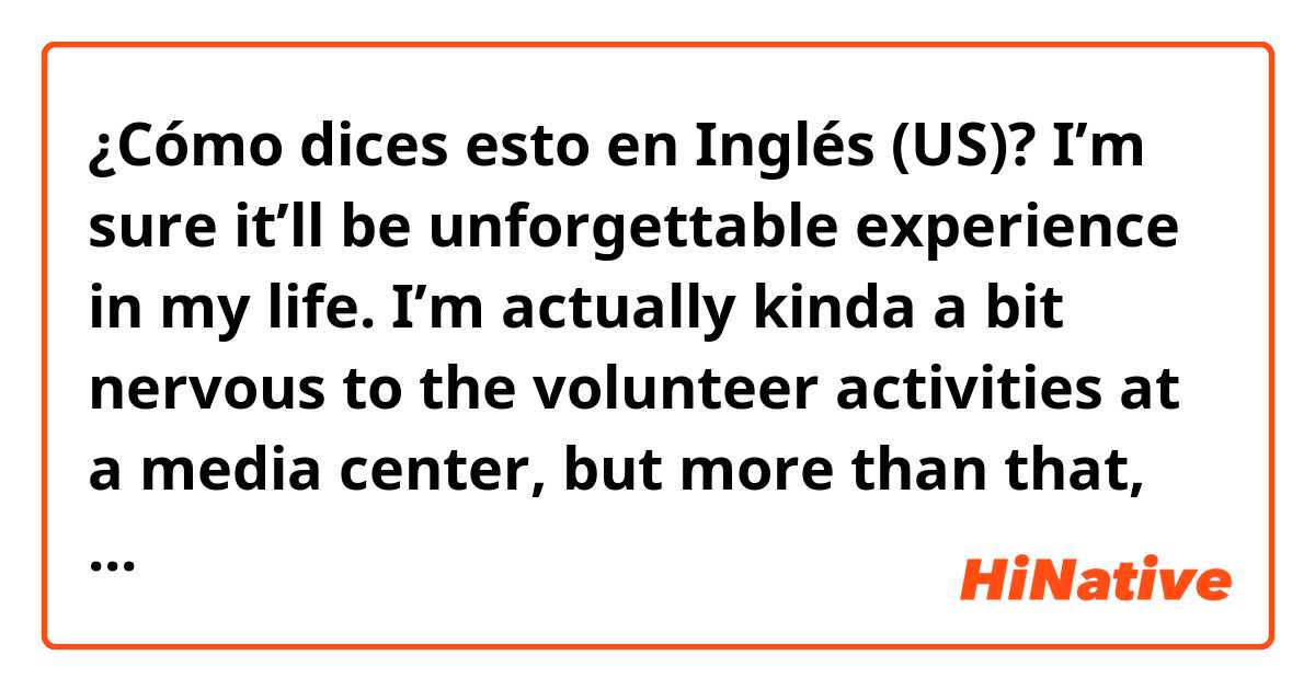 ¿Cómo dices esto en Inglés (US)? I’m sure it’ll be unforgettable experience in my life. I’m actually kinda a bit nervous to the volunteer activities at a media center, but more than that, I’m excited. I’ll try to help them with heartwarming hospitalities as a Japanese. 
✳︎Please correct.