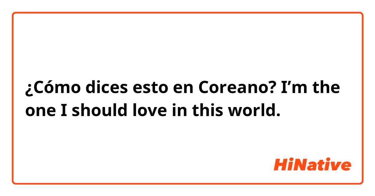 ¿Cómo dices esto en Coreano? I’m the one I should love in this world.