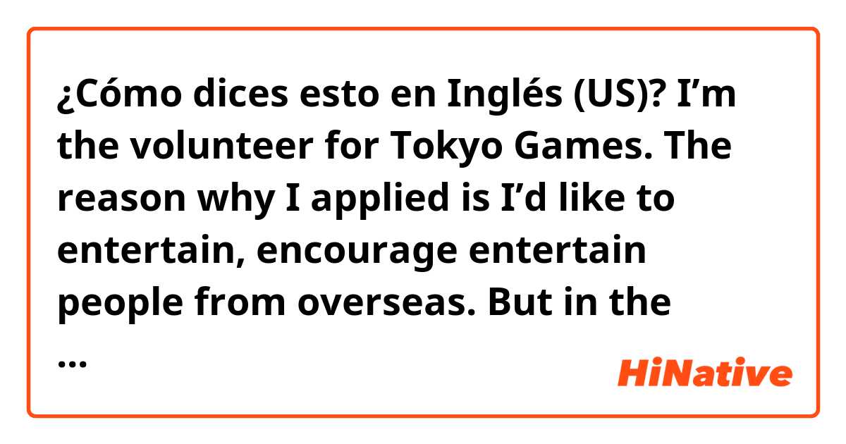¿Cómo dices esto en Inglés (US)? I’m the volunteer for Tokyo Games. The reason why I applied is I’d like to entertain, encourage entertain people from overseas. But in the current situation the Game will be completely different what I imagined. But I’ll just do my best. 
Please correct. 